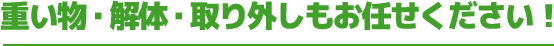 重い物・解体・取り外しもお任せください！
